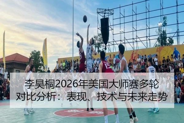 李昊桐2026年美国大师赛多轮对比分析：表现、技术与未来走势
